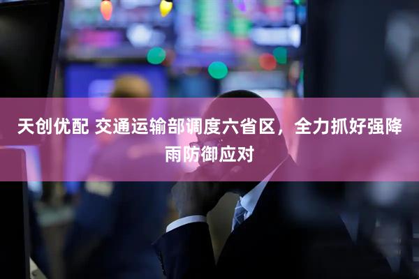 天创优配 交通运输部调度六省区，全力抓好强降雨防御应对