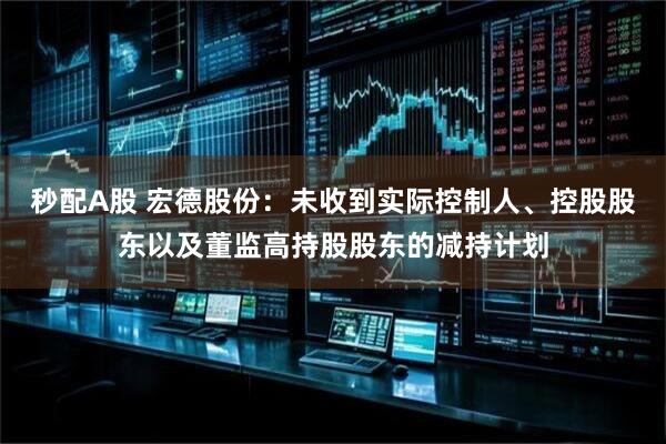 秒配A股 宏德股份：未收到实际控制人、控股股东以及董监高持股股东的减持计划