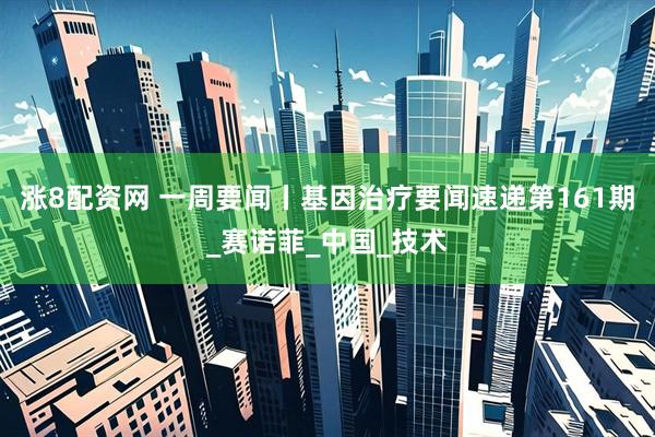 涨8配资网 一周要闻丨基因治疗要闻速递第161期_赛诺菲_中国_技术