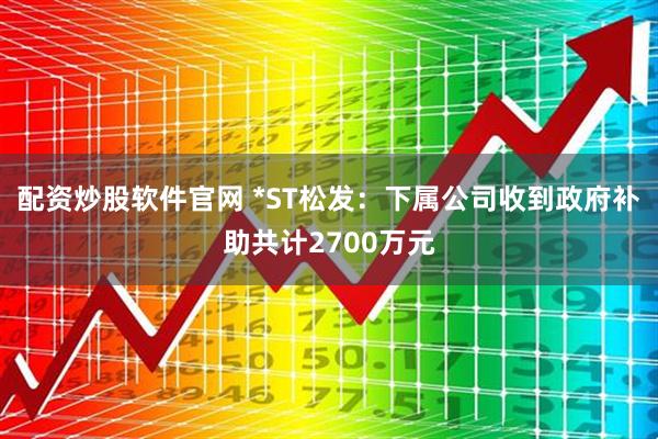 配资炒股软件官网 *ST松发：下属公司收到政府补助共计2700万元