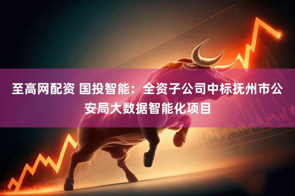 至高网配资 国投智能：全资子公司中标抚州市公安局大数据智能化项目