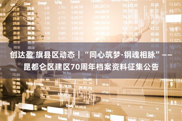 创达盈 旗县区动态｜“同心筑梦·钢魂相脉”——昆都仑区建区70周年档案资料征集公告
