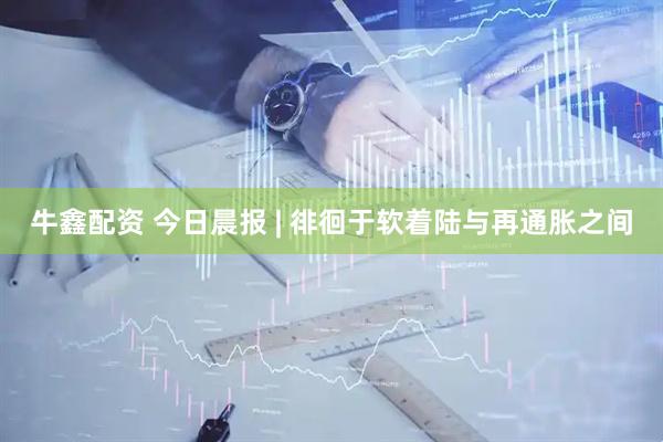牛鑫配资 今日晨报 | 徘徊于软着陆与再通胀之间