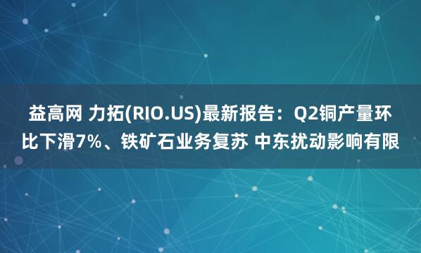 益高网 力拓(RIO.US)最新报告：Q2铜产量环比下滑7%、铁矿石业务复苏 中东扰动影响有限